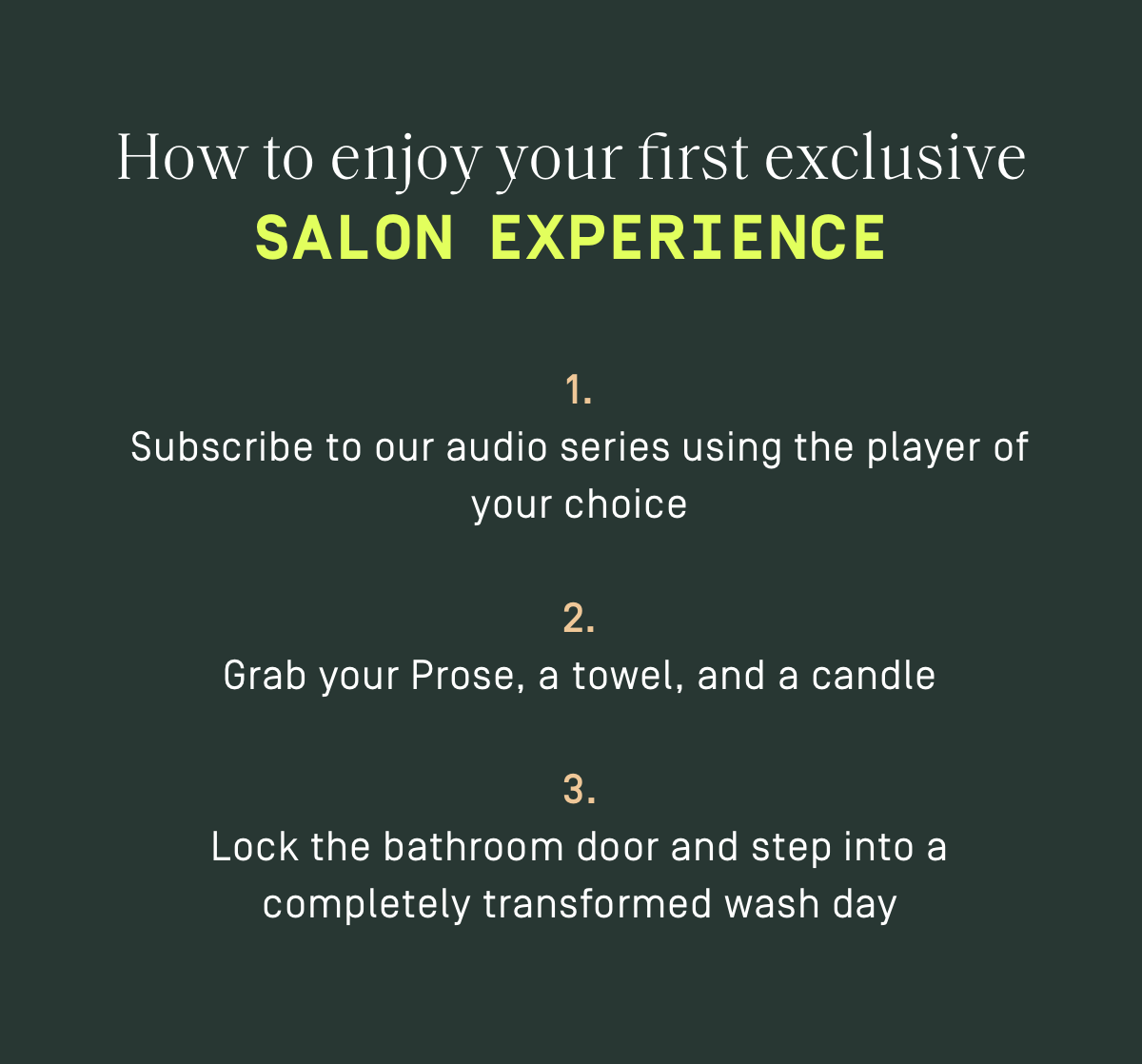 How to enjoy your first exclusive Salon Experience: 1. Subscribe to our audio series using the player of your choice. 2. Grab your Prose, a towel, and a candle, 3. Lock the bathroom door and step into a completely transformed wash day.